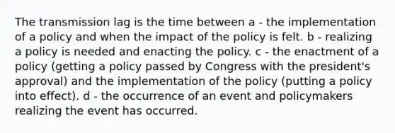 The transmission lag is the time between a - the implementation of a policy and when the impact of the policy is felt. b - realizing a policy is needed and enacting the policy. c - the enactment of a policy (getting a policy passed by Congress with the president's approval) and the implementation of the policy (putting a policy into effect). d - the occurrence of an event and policymakers realizing the event has occurred.