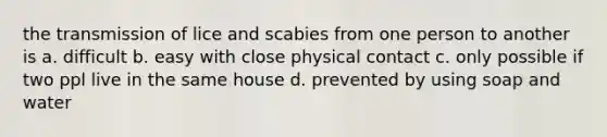 the transmission of lice and scabies from one person to another is a. difficult b. easy with close physical contact c. only possible if two ppl live in the same house d. prevented by using soap and water