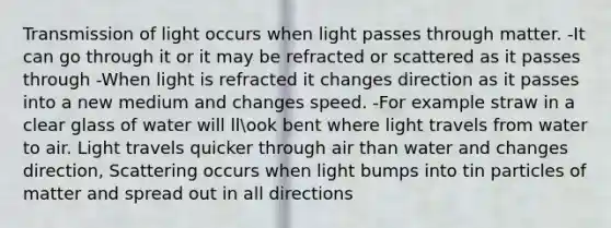 Transmission of light occurs when light passes through matter. -It can go through it or it may be refracted or scattered as it passes through -When light is refracted it changes direction as it passes into a new medium and changes speed. -For example straw in a clear glass of water will llook bent where light travels from water to air. Light travels quicker through air than water and changes direction, Scattering occurs when light bumps into tin particles of matter and spread out in all directions