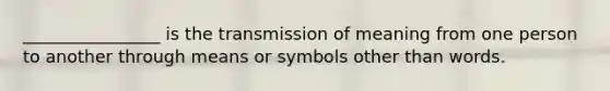 ________________ is the transmission of meaning from one person to another through means or symbols other than words.