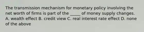 The transmission mechanism for monetary policy involving the net worth of firms is part of the _____ of money supply changes. A. wealth effect B. credit view C. real interest rate effect D. none of the above