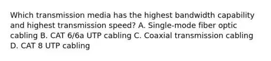 Which transmission media has the highest bandwidth capability and highest transmission speed? A. Single-mode fiber optic cabling B. CAT 6/6a UTP cabling C. Coaxial transmission cabling D. CAT 8 UTP cabling