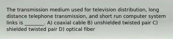 The transmission medium used for television distribution, long distance telephone transmission, and short run computer system links is ________. A) coaxial cable B) unshielded twisted pair C) shielded twisted pair D) optical fiber