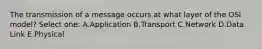 The transmission of a message occurs at what layer of the OSI model? Select one: A.Application B.Transport C.Network D.Data Link E.Physical