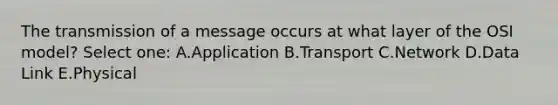 The transmission of a message occurs at what layer of the OSI model? Select one: A.Application B.Transport C.Network D.Data Link E.Physical