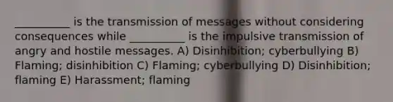 __________ is the transmission of messages without considering consequences while __________ is the impulsive transmission of angry and hostile messages. A) Disinhibition; cyberbullying B) Flaming; disinhibition C) Flaming; cyberbullying D) Disinhibition; flaming E) Harassment; flaming