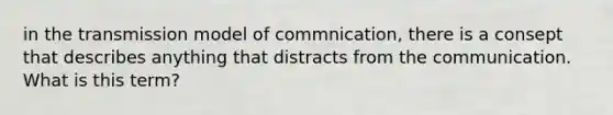 in the transmission model of commnication, there is a consept that describes anything that distracts from the communication. What is this term?