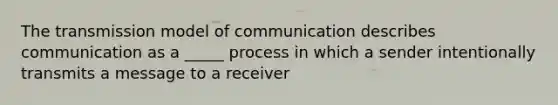 The transmission model of communication describes communication as a _____ process in which a sender intentionally transmits a message to a receiver