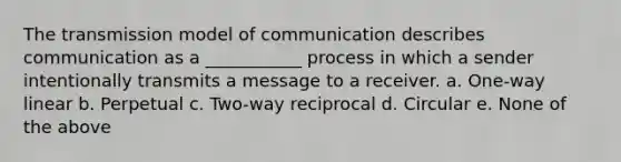 The transmission model of communication describes communication as a ___________ process in which a sender intentionally transmits a message to a receiver. a. One-way linear b. Perpetual c. Two-way reciprocal d. Circular e. None of the above