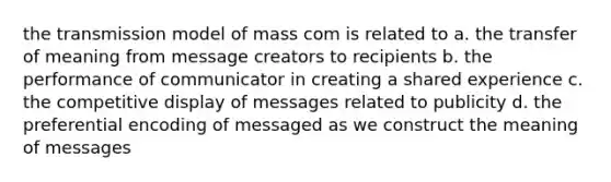 the transmission model of mass com is related to a. the transfer of meaning from message creators to recipients b. the performance of communicator in creating a shared experience c. the competitive display of messages related to publicity d. the preferential encoding of messaged as we construct the meaning of messages