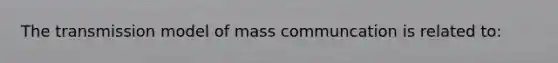 The transmission model of mass communcation is related to: