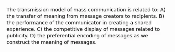 The transmission model of mass communication is related to: A) the transfer of meaning from message creators to recipients. B) the performance of the communicator in creating a shared experience. C) the competitive display of messages related to publicity. D) the preferential encoding of messages as we construct the meaning of messages.