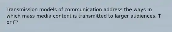 Transmission models of communication address the ways In which mass media content is transmitted to larger audiences. T or F?