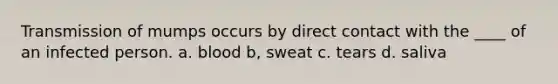 Transmission of mumps occurs by direct contact with the ____ of an infected person. a. blood b, sweat c. tears d. saliva