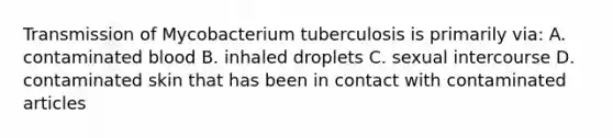 Transmission of Mycobacterium tuberculosis is primarily via: A. contaminated blood B. inhaled droplets C. sexual intercourse D. contaminated skin that has been in contact with contaminated articles