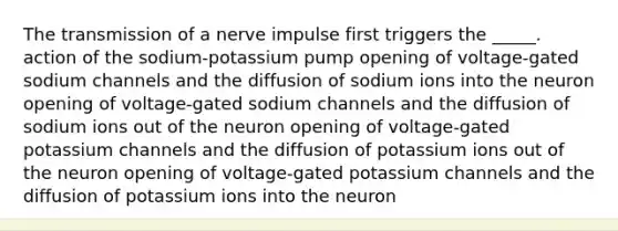 The transmission of a nerve impulse first triggers the _____. action of the sodium-potassium pump opening of voltage-gated sodium channels and the diffusion of sodium ions into the neuron opening of voltage-gated sodium channels and the diffusion of sodium ions out of the neuron opening of voltage-gated potassium channels and the diffusion of potassium ions out of the neuron opening of voltage-gated potassium channels and the diffusion of potassium ions into the neuron