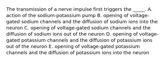 The transmission of a nerve impulse first triggers the _____. A. action of the sodium-potassium pump B. opening of voltage-gated sodium channels and the diffusion of sodium ions into the neuron C. opening of voltage-gated sodium channels and the diffusion of sodium ions out of the neuron D. opening of voltage-gated potassium channels and the diffusion of potassium ions out of the neuron E. opening of voltage-gated potassium channels and the diffusion of potassium ions into the neuron