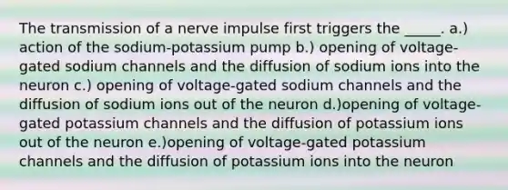 The transmission of a nerve impulse first triggers the _____. a.) action of the sodium-potassium pump b.) opening of voltage-gated sodium channels and the diffusion of sodium ions into the neuron c.) opening of voltage-gated sodium channels and the diffusion of sodium ions out of the neuron d.)opening of voltage-gated potassium channels and the diffusion of potassium ions out of the neuron e.)opening of voltage-gated potassium channels and the diffusion of potassium ions into the neuron