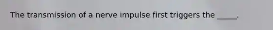 The transmission of a nerve impulse first triggers the _____.