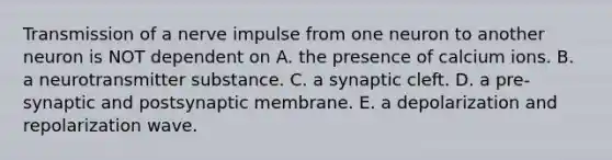 Transmission of a nerve impulse from one neuron to another neuron is NOT dependent on A. the presence of calcium ions. B. a neurotransmitter substance. C. a synaptic cleft. D. a pre-synaptic and postsynaptic membrane. E. a depolarization and repolarization wave.