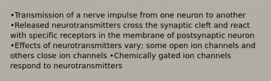 •Transmission of a nerve impulse from one neuron to another •Released neurotransmitters cross the synaptic cleft and react with specific receptors in the membrane of postsynaptic neuron •Effects of neurotransmitters vary; some open ion channels and others close ion channels •Chemically gated ion channels respond to neurotransmitters