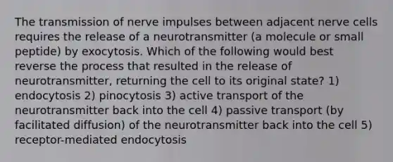 The transmission of nerve impulses between adjacent nerve cells requires the release of a neurotransmitter (a molecule or small peptide) by exocytosis. Which of the following would best reverse the process that resulted in the release of neurotransmitter, returning the cell to its original state? 1) endocytosis 2) pinocytosis 3) active transport of the neurotransmitter back into the cell 4) passive transport (by facilitated diffusion) of the neurotransmitter back into the cell 5) receptor-mediated endocytosis