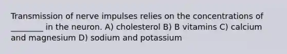 Transmission of nerve impulses relies on the concentrations of ________ in the neuron. A) cholesterol B) B vitamins C) calcium and magnesium D) sodium and potassium