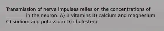 <a href='https://www.questionai.com/knowledge/kP493RNvt0-transmission-of-nerve-impulses' class='anchor-knowledge'>transmission of nerve impulses</a> relies on the concentrations of ________ in the neuron. A) B vitamins B) calcium and magnesium C) sodium and potassium D) cholesterol