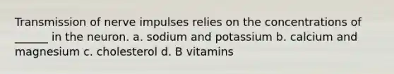 Transmission of nerve impulses relies on the concentrations of ______ in the neuron. a. sodium and potassium b. calcium and magnesium c. cholesterol d. B vitamins