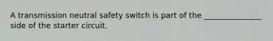 A transmission neutral safety switch is part of the _______________ side of the starter circuit.