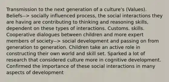 Transmission to the next generation of a culture's (Values). Beliefs--> socially influenced process, the social interactions they are having are contributing to thinking and reasoning skills, dependent on these types of interactions. Customs. skills. Cooperative dialogues between children and more expert members of society--> social development and passing on from generation to generation. Children take an active role in constructing their own world and skill set. Sparked a lot of research that considered culture more in cognitive development. Confirmed the importance of these social interactions in many aspects of development