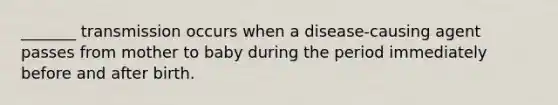 _______ transmission occurs when a disease-causing agent passes from mother to baby during the period immediately before and after birth.
