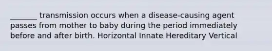 _______ transmission occurs when a disease-causing agent passes from mother to baby during the period immediately before and after birth. Horizontal Innate Hereditary Vertical