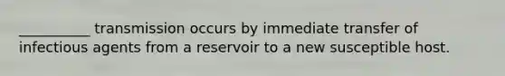 __________ transmission occurs by immediate transfer of infectious agents from a reservoir to a new susceptible host.