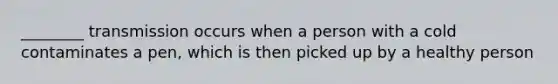 ________ transmission occurs when a person with a cold contaminates a pen, which is then picked up by a healthy person