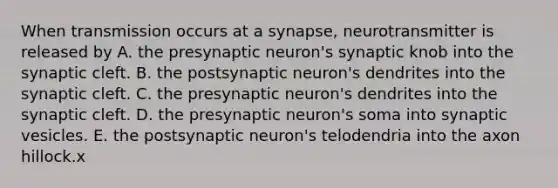 When transmission occurs at a synapse, neurotransmitter is released by A. the presynaptic neuron's synaptic knob into the synaptic cleft. B. the postsynaptic neuron's dendrites into the synaptic cleft. C. the presynaptic neuron's dendrites into the synaptic cleft. D. the presynaptic neuron's soma into synaptic vesicles. E. the postsynaptic neuron's telodendria into the axon hillock.x