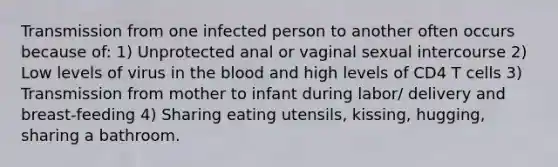 Transmission from one infected person to another often occurs because of: 1) Unprotected anal or vaginal sexual intercourse 2) Low levels of virus in the blood and high levels of CD4 T cells 3) Transmission from mother to infant during labor/ delivery and breast-feeding 4) Sharing eating utensils, kissing, hugging, sharing a bathroom.