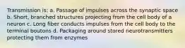 Transmission is: a. Passage of impulses across the synaptic space b. Short, branched structures projecting from the cell body of a neuron c. Long fiber conducts impulses from the cell body to the terminal boutons d. Packaging around stored neurotransmitters protecting them from enzymes