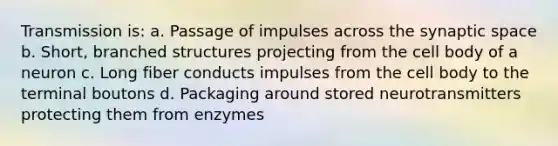 Transmission is: a. Passage of impulses across the synaptic space b. Short, branched structures projecting from the cell body of a neuron c. Long fiber conducts impulses from the cell body to the terminal boutons d. Packaging around stored neurotransmitters protecting them from enzymes