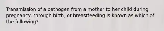 Transmission of a pathogen from a mother to her child during pregnancy, through birth, or breastfeeding is known as which of the following?