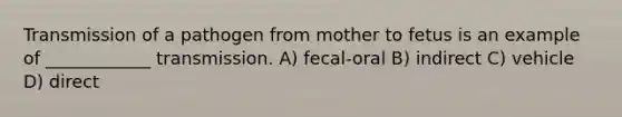 Transmission of a pathogen from mother to fetus is an example of ____________ transmission. A) fecal-oral B) indirect C) vehicle D) direct