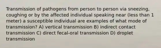 Transmission of pathogens from person to person via sneezing, coughing or by the affected individual speaking near (less than 1 meter) a susceptible individual are examples of what mode of transmission? A) vertical transmission B) indirect contact transmission C) direct fecal-oral transmission D) droplet transmission