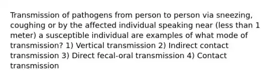 Transmission of pathogens from person to person via sneezing, coughing or by the affected individual speaking near (less than 1 meter) a susceptible individual are examples of what mode of transmission? 1) Vertical transmission 2) Indirect contact transmission 3) Direct fecal-oral transmission 4) Contact transmission