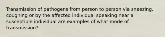 Transmission of pathogens from person to person via sneezing, coughing or by the affected individual speaking near a susceptible individual are examples of what mode of transmission?