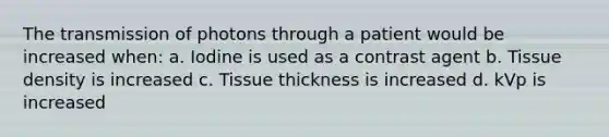 The transmission of photons through a patient would be increased when: a. Iodine is used as a contrast agent b. Tissue density is increased c. Tissue thickness is increased d. kVp is increased