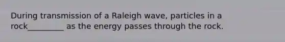 During transmission of a Raleigh wave, particles in a rock_________ as the energy passes through the rock.