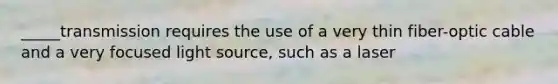 _____transmission requires the use of a very thin fiber-optic cable and a very focused light source, such as a laser