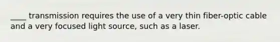 ____ transmission requires the use of a very thin fiber-optic cable and a very focused light source, such as a laser.