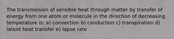 The transmission of sensible heat through matter by transfer of energy from one atom or molecule in the direction of decreasing temperature is: a) convection b) conduction c) transpiration d) latent heat transfer e) lapse rate