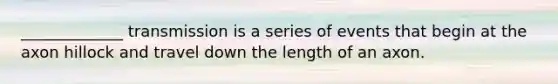 _____________ transmission is a series of events that begin at the axon hillock and travel down the length of an axon.